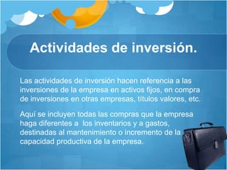 Actividades de inversión.
Las actividades de inversión hacen referencia a las
inversiones de la empresa en activos fijos, en compra
de inversiones en otras empresas, títulos valores, etc.
Aquí se incluyen todas las compras que la empresa
haga diferentes a los inventarios y a gastos,
destinadas al mantenimiento o incremento de la
capacidad productiva de la empresa.
 