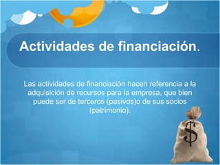 Actividades de financiación.
Las actividades de financiación hacen referencia a la
adquisición de recursos para la empresa, que bien
puede ser de terceros (pasivos)o de sus socios
(patrimonio).
 