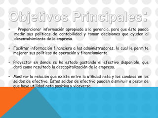 • Proporcionar información apropiada a la gerencia, para que ésta pueda
medir sus políticas de contabilidad y tomar decisiones que ayuden al
desenvolvimiento de la empresa.
• Facilitar información financiera a los administradores, lo cual le permite
mejorar sus políticas de operación y financiamiento.
• Proyectar en donde se ha estado gastando el efectivo disponible, que
dará como resultado la descapitalización de la empresa.
• Mostrar la relación que existe entre la utilidad neta y los cambios en los
saldos de efectivo. Estos saldos de efectivo pueden disminuir a pesar de
que haya utilidad neta positiva y viceversa.
 