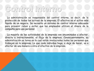 La administración es responsable del control interno, es decir, de la
protección de todos los activos de la empresa. El efectivo es el activo más
líquido de un negocio. Se necesita un sistema de control interno adecuado
para prevenir robos y evitar que los empleados utilicen el dinero de la
compañía para uso personal.
La mayoría de las actividades de la empresa van encaminadas a afectar,
directa e indirectamente, el flujo de la empresa. Consecuentemente, su
administración es tarea en la cual están involucradas todas las personas que
trabajan en la empresa. Lo que cada individuo haga, o deje de hacer, va a
afectar de una manera u otra el efectivo de la empresa.
 