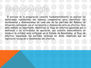 El proceso de la preparación consiste fundamentalmente en analizar las
variaciones resultantes del balance comparativo para identificar los
incrementos y disminuciones en cada una de las partidas del Balance de
Situación culminando con el incremento o disminución neta en efectivo. Para
este análisis es importante identificar el flujo de efectivo generado por o
destinado a las actividades de operación, que consiste esencialmente en
traducir la utilidad neta reflejada en el Estado de Resultados, al flujo de
efectivo, separando las partidas incluidas en dicho resultado que no
implicaron recepción o desembolso del efectivo.
 