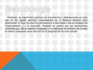 Asimismo, es importante analizar los incrementos o disminuciones en cada
una de las demás partidas comprendidas en el Balance General para
determinar el flujo de efectivo proveniente o destinado a las actividades de
financiamiento y a la inversión, tomando en cuenta que los movimientos
contables que sólo presenten traspasos y no impliquen movimiento de fondos
se deben compensar para efectos de la preparación de este estado.
 