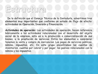 De la definición que el Consejo Técnico de la Contaduría, advertimos tres
elementos muy importantes que conforma un estado de flujo de efecto:
actividades de Operación, Inversión y Financiación.
Actividades de operación: Las actividades de operación, hacen referencia
básicamente a las actividades relacionadas con el desarrollo del objeto
social de la empresa, esto es a la producción o comercialización de sus
bienes, o la prestación de servicios. Entre los elementos a considerar
tenemos la venta y compra de mercancías. Los pagos de servicios públicos,
nómina, impuestos, etc. En este grupo encontramos las cuentas de
inventarios, cuantas por cobrar y por pagar, los pasivos relacionados con la
nómina y los impuestos.
 