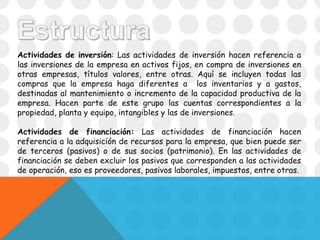 Actividades de inversión: Las actividades de inversión hacen referencia a
las inversiones de la empresa en activos fijos, en compra de inversiones en
otras empresas, títulos valores, entre otras. Aquí se incluyen todas las
compras que la empresa haga diferentes a los inventarios y a gastos,
destinadas al mantenimiento o incremento de la capacidad productiva de la
empresa. Hacen parte de este grupo las cuentas correspondientes a la
propiedad, planta y equipo, intangibles y las de inversiones.
Actividades de financiación: Las actividades de financiación hacen
referencia a la adquisición de recursos para la empresa, que bien puede ser
de terceros (pasivos) o de sus socios (patrimonio). En las actividades de
financiación se deben excluir los pasivos que corresponden a las actividades
de operación, eso es proveedores, pasivos laborales, impuestos, entre otras.
 