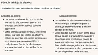 Fórmula del flujo de efectivo:
Entradas de dinero:
Las entradas de efectivo son todas las
fuentes de efectivo que ingresan a la
empresa durante el período contable
específico.
Estas entradas pueden incluir, entre otras
cosas, ingresos por ventas en efectivo,
cobros de cuentas por cobrar, ingresos de
inversiones, préstamos recibidos o
cualquier otra fuente de efectivo que
aumente los fondos disponibles de la
empresa.
Salidas de dinero:
Las salidas de efectivo son todas las
formas en que la empresa gasta o
distribuye efectivo durante el mismo
período de tiempo.
Estas salidas pueden incluir, entre otras
cosas, pagos a proveedores, salarios y
beneficios para empleados, pagos de
intereses y deudas, compras de activos
fijos, dividendos pagados a accionistas o
cualquier otro desembolso que reduzca los
fondos disponibles de la empresa.
 