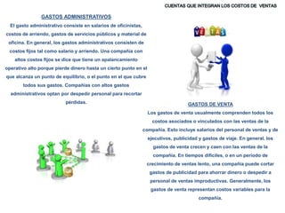 GASTOS DE VENTA
Los gastos de venta usualmente comprenden todos los
costos asociados o vinculados con las ventas de la
compañía. Esto incluye salarios del personal de ventas y de
ejecutivos, publicidad y gastos de viaje. En general, los
gastos de venta crecen y caen con las ventas de la
compañía. En tiempos difíciles, o en un período de
crecimiento de ventas lento, una compañía puede cortar
gastos de publicidad para ahorrar dinero o despedir a
personal de ventas improductivas. Generalmente, los
gastos de venta representan costos variables para la
compañía.
GASTOS ADMINISTRATIVOS
El gasto administrativo consiste en salarios de oficinistas,
costos de arriendo, gastos de servicios públicos y material de
oficina. En general, los gastos administrativos consisten de
costos fijos tal como salario y arriendo. Una compañía con
altos costos fijos se dice que tiene un apalancamiento
operativo alto porque pierde dinero hasta un cierto punto en el
que alcanza un punto de equilibrio, o el punto en el que cubre
todos sus gastos. Compañías con altos gastos
administrativos optan por despedir personal para recortar
pérdidas.
 