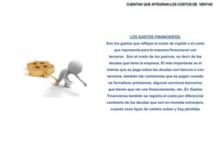 LOS GASTOS FINANCIEROS:
Son los gastos que reflejan el costo de capital o el costo
que representa para la empresa financiarse con
terceros. Son el costo de los pasivos, es decir de las
deudas que tiene la empresa. El más importante es el
interés que se paga sobre las deudas con bancos o con
terceros, también las comisiones que se pagan cuando
se formalizan préstamos, algunos servicios bancarios
que tienen que ver con financiamiento, etc. En Gastos
Financieros también se registra el costo por diferencial
cambiario de las deudas que son en moneda extranjera,
cuando esos tipos de cambio suben y hay pérdidas
 