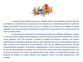 La importancia del estado de ganancias y pérdidas radica en los propósitos de control, este trata
de sintetizar los resultados de las operaciones de una empresa en un determinado periodo. El control del
estado de ganancias y resultado se basa en que si el objetivo de la empresa en su totalidad es obtener
utilidades, cada una de las empresas depende de sus ganancias ya que estas son una norma precisa para
medir con bases el éxito.
De esta manera la capacidad de una empresa para producir las utilidades deseadas se convierte
en una norma para la medición del desempeño por el hecho de que cada parte de la empresa lleva a cabo el
mismo propósito. Con el de ganancias y pérdidas se detallan los ingresos y egresos y se calculan
periódicamente sus pérdidas y ganancias. Este da amplia autoridad para que los administradores dirijan su
parte o sección de la empresa a su conveniencia o sea con las utilidades como norma de éxito
fundamentalmente (empresas con divisiones y departamentos) lo que no quiere decir que las empresas en
las que esta descentralizada la autoridad no es conveniente el usual contrario han comprobado que su uso
es de vital importancia aun cuando los administradores estén sujetos a una dependencia limitada en la
búsqueda de utilidad a su manera. Mientras más integración haya en la unidad organizacional y más
completa
 