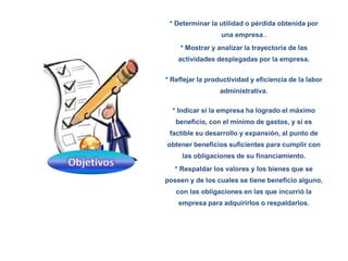 * Determinar la utilidad o pérdida obtenida por
una empresa .
* Mostrar y analizar la trayectoria de las
actividades desplegadas por la empresa.
* Reflejar la productividad y eficiencia de la labor
administrativa.
* Indicar si la empresa ha logrado el máximo
beneficio, con el mínimo de gastos, y si es
factible su desarrollo y expansión, al punto de
obtener beneficios suficientes para cumplir con
las obligaciones de su financiamiento.
* Respaldar los valores y los bienes que se
poseen y de los cuales se tiene beneficio alguno,
con las obligaciones en las que incurrió la
empresa para adquirirlos o respaldarlos.
 