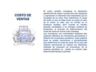 El costo vendido constituye la afectación
patrimonial de mayor cuantía para las empresas
y representa el elemento más importante por lo
complejo de su valor. Para determinar el costo
de venta, lo que se debe hacer es restar al valor
de la venta, el valor que se invirtió en el
producto vendido, pero cuando se venden
grandes cantidades y se manejan multitud de
productos, el proceso de determinación del
costo de venta es mucho más complejo.
Los inventarios son controlados mediante dos
sistemas (Sistema de inventarios permanente y
Sistema de inventarios periódico). Cada sistema
tiene su propio mecanismo o procedimiento
para determinar el costo de venta. En el caso del
sistema permanente se utilizan los diferentes
métodos de valuación de Inventarios. En el
sistema periódico se realiza un control cada
determinado tiempo o periodo.
COSTO DE
VENTAS
 