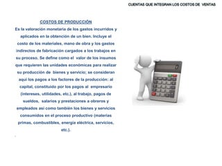COSTOS DE PRODUCCIÓN
Es la valoración monetaria de los gastos incurridos y
aplicados en la obtención de un bien. Incluye el
costo de los materiales, mano de obra y los gastos
indirectos de fabricación cargados a los trabajos en
su proceso. Se define como el valor de los insumos
que requieren las unidades económicas para realizar
su producción de bienes y servicio; se consideran
aquí los pagos a los factores de la producción: al
capital, constituido por los pagos al empresario
(intereses, utilidades, etc.), al trabajo, pagos de
sueldos, salarios y prestaciones a obreros y
empleados así como también los bienes y servicios
consumidos en el proceso productivo (materias
primas, combustibles, energía eléctrica, servicios,
etc.).
.
 