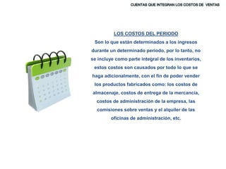 LOS COSTOS DEL PERIODO
Son lo que están determinados a los ingresos
durante un determinado periodo, por lo tanto, no
se incluye como parte integral de los inventarios,
estos costos son causados por todo lo que se
haga adicionalmente, con el fin de poder vender
los productos fabricados como: los costos de
almacenaje, costos de entrega de la mercancía,
costos de administración de la empresa, las
comisiones sobre ventas y el alquiler de las
oficinas de administración, etc.
 