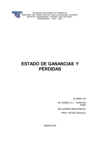 REPUBLICA BOLIVARIANA DE VENEZUELA.
MINISTERIO DEL PODER POPULAR PARA LA EDUCACION SUPERIOR.
INSTITUTO UNIVERSITARIO “ANTONIO JOSE DE SUCRE”.
BARQUISIMETO – EDO – LARA.
ESTADO DE GANANCIAS Y
PÉRDIDAS
ALUMNO: (A)
GIL DANIELA C.I. 19.590.464
SAIA5
RELACIONES INDUSTRIALES
PROF: VICTOR CASTILLO
ENERO 2016
 