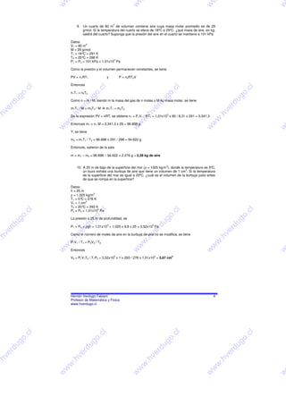 w




                                                                   w




                                                                                                                  w




                                                                                                                                                 w
                                                        3
                              9. Un cuarto de 80 m de volumen contiene aire cuya masa molar promedio es de 29
                                 g/mol. Si la temperatura del cuarto se eleva de 18ºC a 25ºC, ¿qué masa de aire, en kg,
                                 saldrá del cuarto? Suponga que la presión del aire en el cuarto se mantiene a 101 kPa.

                          Datos:
                                    3
                          V1 = 80 m
                          M = 29 g/mol
                          T1 = 18° = 291 K
                                  C
                          T2 = 25° = 298 K
                                  C
                                                     5
                          P1 = P2 = 101 kPa = 1,01x10 Pa

                          Como la presión y el volumen permanecen constantes, se tiene

                          PV = n1RT1                y       P = n2RT2V

                          Entonces
                  l




                                                l




                                                                                                    l




                                                                                                                                             l
                 .c




                                            .c




                                                                                                .c




                                                                                                                                          .c
                          n1T1 = n2T2
              o




                                         o




                                                                                            o




                                                                                                                                         o
             g




                                        g




                                                                                         g




                                                                                                                                      g
         u




                                     u




                                                                                        u




                                                                                                                                     u
                          Como n = m / M, siendo m la masa del gas de n moles y M su masa molar, se tiene
        rd




                                  rd




                                                                                    rd




                                                                                                                                  rd
     e




                               e




                                                                                e




                                                                                                                                 e
                          m1T1 / M = m2T2 / M     m1T1 = m2T2
    v




                              v




                                                                             v




                                                                                                                             v
.h




                          .h




                                                                           .h




                                                                                                                         .h
                                                                                            5
                          De la expresión PV = nRT, se obtiene n1 = P1V1 / RT1 = 1,01x10 x 80 / 8,31 x 291 = 3.341,3
w




                          w




                                                                         w




                                                                                                                        w
                      w




                                                                     w




                                                                                                                       w
                          Entonces m1 = n1 M = 3.341,3 x 29 = 96.898 g
                      w




                                                                   w




                                                                                                                  w




                                                                                                                                                 w
                          Y, se tiene

                          m2 = m1T1 / T2 = 96.898 x 291 / 298 = 94.622 g

                          Entonces, salieron de la sala

                          m = m1 – m2 = 96.898 – 94.622 = 2.276 g ≈ 2,28 kg de aire


                                                                                            3
                              10. A 25 m de bajo de la superficie del mar (ρ = 1025 kg/m ), donde la temperatura es 5ºC,
                                                                                                      3
                                  un buzo exhala una burbuja de aire que tiene un volumen de 1 cm . Si la temperatura
                                  de la superficie del mar es igual a 20ºC, ¿cuál es el volumen de la burbuja justo antes
                                  de que se rompa en la superficie?

                          Datos:
                          h = 25 m
                                         3
                          ρ = 1.025 kg/m
                          T1 = 5° = 278 K
                                 C
                                    3
                          V1 = 1 cm
                          T2 = 20° = 293 K
                                  C
                                           5
                  l




                                                l




                                                                                                    l




                                                                                                                                             l
                          P2 = P0 = 1,01x10 Pa
                 .c




                                            .c




                                                                                                .c




                                                                                                                                           .c
             o




                                         o




                                                                                            o




                                                                                                                                         o
                          La presión a 25 m de profundidad, es
             g




                                        g




                                                                                         g




                                                                                                                                       g
         u




                                     u




                                                                                        u




                                                                                                                                     u
                                                    5                           5
        rd




                                  rd




                                                                                    rd




                                                                                                                                 rd
                          P1 = P0 + ρgh = 1,01x10 + 1.025 x 9,8 x 25 = 3,52x10 Pa
     e




                               e




                                                                              e




                                                                                                                                 e
    v




                              v




                                                                             v




                                                                                                                             v
                          Como el número de moles de aire en la burbuja de aire no se modifica, se tiene
.h




                          .h




                                                                           .h




                                                                                                                            .h
w




                          w




                                                                         w




                                                                                                                        w




                          P1V1 / T1 = P2V2 / T2
                      w




                                                                     w




                                                                                                                       w




                          Entonces
                      w




                                                                   w




                                                                                                                  w




                                                                                                                                                 w
                                                        5                           5           3
                          V2 = P1V1T2 / T1P2 = 3,52x10 x 1 x 293 / 278 x 1,01x10 = 3,67 cm




                          Hernán Verdugo Fabiani                                                                       4
                          Profesor de Matemática y Física
                          www.hverdugo.cl
                  l




                                                l




                                                                                                    l




                                                                                                                                             l
              .c




                                            .c




                                                                                                .c




                                                                                                                                           .c
             o




                                         o




                                                                                            o




                                                                                                                                         o
         g




                                        g




                                                                                         g




                                                                                                                                       g
        u




                                     u




                                                                                      u




                                                                                                                                   u
      rd




                                  rd




                                                                                    rd




                                                                                                                                 rd
     e




                               e




                                                                                e




                                                                                                                                 e
    v




                              v




                                                                             v




                                                                                                                             v
.h




                          .h




                                                                           .h




                                                                                                                            .h
w




                          w




                                                                         w




                                                                                                                        w
                      w




                                                                     w




                                                                                                                       w
                      w




                                                                   w




                                                                                                                  w




                                                                                                                                                 w
 