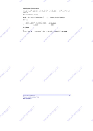 w




                                                                   w




                                                                                                                                w




                                                                                                                                                             w
                          Reemplazando en forma parcial
                                  5        -3                      5           -.3            5               3            -3
                          1,01x10 x 5x10 x 523 / 293 = 1,01x10 x 5x10                + 1,01x10 x 0,01 h + 2x10 x 5x10 h / 0,01
                                3 2
                          + 2x10 h

                          Reduciendo términos, se tiene
                                                                       2                          2
                          901,42 = 505 + 1010 h + 1000 h + 2000 h                        2000 h + 2010 h – 396,4 = 0

                          Entonces

                             − 2010 ± 2010 2 − 4 x2000 x( −396,4) − 2010 ± 2685
                          h=                                     =
                                         2x2000                       4000
                          h = 0,169 m
                  l




                                                l




                                                                                                          l




                                                                                                                                                         l
                 .c




                                            .c




                                                                                                      .c




                                                                                                                                                      .c
                          b)
              o




                                           o




                                                                                                      o




                                                                                                                                                     o
                                                               5           3                                           5
             g




                                        g




                                                                                                  g




                                                                                                                                                  g
                          P2 = P0 + kh/A            P2 = 1,01x10 + 2x10 x 0,169 / 0,01 = 134.800 Pa = 1,35x10 Pa
         u




                                      u




                                                                                             u




                                                                                                                                                 u
        rd




                                  rd




                                                                                          rd




                                                                                                                                              rd
     e




                               e




                                                                                        e




                                                                                                                                             e
    v




                              v




                                                                                      v




                                                                                                                                         v
.h




                          .h




                                                                                .h




                                                                                                                                     .h
w




                          w




                                                                               w




                                                                                                                                    w
                      w




                                                                           w




                                                                                                                                w
                      w




                                                                   w




                                                                                                                                w




                                                                                                                                                             w
                  l




                                                l




                                                                                                          l




                                                                                                                                                         l
                 .c




                                            .c




                                                                                                      .c




                                                                                                                                                       .c
             o




                                           o




                                                                                                      o




                                                                                                                                                     o
             g




                                        g




                                                                                                  g




                                                                                                                                                   g
         u




                                      u




                                                                                             u




                                                                                                                                                 u
        rd




                                  rd




                                                                                          rd




                                                                                                                                             rd
     e




                               e




                                                                                       e




                                                                                                                                             e
    v




                              v




                                                                                      v




                                                                                                                                         v
.h




                          .h




                                                                                .h




                                                                                                                                        .h
w




                          w




                                                                               w




                                                                                                                                    w
                      w




                                                                           w




                                                                                                                                w
                      w




                                                                   w




                                                                                                                                w




                                                                                                                                                             w

                          Hernán Verdugo Fabiani                                                                                    8
                          Profesor de Matemática y Física
                          www.hverdugo.cl
                  l




                                                l




                                                                                                          l




                                                                                                                                                         l
              .c




                                            .c




                                                                                                      .c




                                                                                                                                                       .c
             o




                                           o




                                                                                                      o




                                                                                                                                                     o
         g




                                        g




                                                                                                  g




                                                                                                                                                   g
        u




                                      u




                                                                                            u




                                                                                                                                               u
      rd




                                  rd




                                                                                          rd




                                                                                                                                             rd
     e




                               e




                                                                                        e




                                                                                                                                             e
    v




                              v




                                                                                  v




                                                                                                                                         v
.h




                          .h




                                                                                .h




                                                                                                                                        .h
w




                          w




                                                                               w




                                                                                                                                    w
                      w




                                                                           w




                                                                                                                                w
                      w




                                                                   w




                                                                                                                                w




                                                                                                                                                             w
 