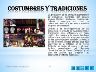Costumbres y Tradiciones
La población de la entidad guerrerense
se encuentra integrada por cuatro
grupos étnicos: mixtecos, tlapanecos,
nahuas y amuzgos, así como la
población mestiza y en menor medida
el grupo afromestizo.
Debido a la heterogeneidad de su
población, el estado de Guerrero tiene
tradiciones muy diferentes en cada
región. La música y la danza también
tienen características muy particulares
en las que se puede apreciar la mezcla
de los diversos grupos étnicos que han
convivido en la entidad. En la Tierra
Caliente se baila el gusto y el son.
Ambas
procedentes
del
llamado
"Sonecillo de la Tierra Caliente" y el
pan de jarabe que trajeron las
caravanas artísticas españolas.

Badillo Hernández Nancy Dayanira

10

Me
nú

 