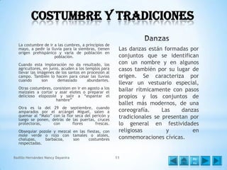 Costumbre y Tradiciones
La costumbre de ir a las cumbres, a principios de
mayo, a pedir la lluvia para la siembras, tienen
origen prehispánico y varía de población en
población.
Cuando esta imploración no da resultado, los
agricultores, en junio, acuden a los templos para
llevar las imágenes de los santos en procesión al
campo. También lo hacen para cesar las lluvias
cuando
son
demasiado
abundantes.
Otras costumbres, consisten en ir en agosto a los
maizales a cortar y asar elotes o preparar el
delicioso elopozole y salir a “espantar el
hambre”
Otra es la del 29 de septiembre, cuando
amparados por el arcángel Miguel, salen a
quemar al “Malo” con la flor seca del pericón y
luego se ponen, detrás de las puertas, cruces
protectoras,
con
flores
frescas.

Obsequiar pozole y mezcal en las fiestas, con
mole verde o rojo con tamales o atoles,
chalupas,
barbacoa,
son
costumbres
respectadas.
Badillo Hernández Nancy Dayanira

Las danzas están formadas por
conjuntos que se identifican
con un nombre y en algunos
casos también por su lugar de
origen. Se caracteriza por
llevar un vestuario especial,
bailar rítmicamente con pasos
propios y los conjuntos de
ballet más modernos, de una
coreografía.
Las
danzas
tradicionales se presentan por
lo general en festividades
religiosas
y
en
conmemoraciones cívicas.

11

Me
nú

 
