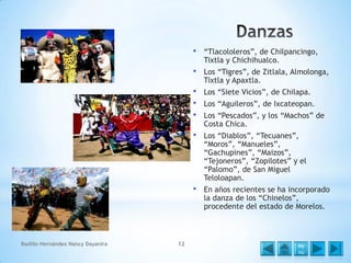 •

•

Los “Siete Vicios”, de Chilapa.

•

Los “Diablos”, “Tecuanes”,
“Moros”, “Manueles”,
“Gachupines”, “Maizos”,
“Tejoneros”, “Zopilotes” y el
“Palomo”, de San Miguel
Teloloapan.

•

12

Los “Tigres”, de Zitlala, Almolonga,
Tixtla y Apaxtla.

•
•
•

Badillo Hernández Nancy Dayanira

“Tlacololeros”, de Chilpancingo,
Tixtla y Chichihualco.

En años recientes se ha incorporado
la danza de los “Chinelos”,
procedente del estado de Morelos.

Los “Aguileros”, de Ixcateopan.
Los “Pescados”, y los “Machos” de
Costa Chica.

Me
nú

 