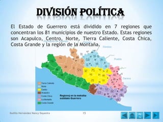 División política
El Estado de Guerrero está dividido en 7 regiones que
concentran los 81 municipios de nuestro Estado. Estas regiones
son Acapulco, Centro, Norte, Tierra Caliente, Costa Chica,
Costa Grande y la región de la Montaña.

Badillo Hernández Nancy Dayanira

15

Me
nú

 