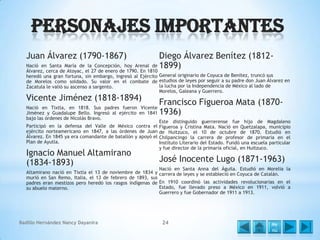 Personajes Importantes
Juan Álvarez (1790-1867)

Diego Álvarez Benítez (1812Nació en Santa María de la Concepción, hoy Arenal de 1899)
Álvarez, cerca de Atoyac, el 27 de enero de 1790. En 1810

heredó una gran fortuna, sin embargo, ingresó al Ejército General originario de Coyuca de Benítez, truncó sus
de Morelos como soldado. Su valor en el combate de estudios de leyes por seguir a su padre don Juan Álvarez en
la lucha por la Independencia de México al lado de
Zacatula le valió su ascenso a sargento.
Morelos, Galeana y Guerrero.

Vicente Jiménez (1818-1894)

Nació en Tixtla, en 1818. Sus padres fueron Vicente
Jiménez y Guadalupe Bello. Ingresó al ejército en 1841
bajo las órdenes de Nicolás Bravo.
Participó en la defensa del Valle de México contra el
ejército norteamericano en 1847, a las órdenes de Juan
Álvarez. En 1845 ya era comandante de batallón y apoyó el
Plan de Ayutla.

Ignacio Manuel Altamirano
(1834-1893)

Francisco Figueroa Mata (18701936)
Este distinguido guerrerense fue hijo de Magdaleno
Figueroa y Cristina Mata. Nació en Quetzalapa, municipio
de Huitzuco, el 10 de octubre de 1870. Estudió en
Chilpancingo la carrera de profesor de primaria en el
Instituto Literario del Estado. Fundó una escuela particular
y fue director de la primaria oficial, en Huitzuco.

José Inocente Lugo (1871-1963)

Nació en Santa Anna del Águila. Estudió en Morelia la
Altamirano nació en Tixtla el 13 de noviembre de 1834 y carrera de leyes y se estableció en Coyuca de Catalán.
murió en San Remo, Italia, el 13 de febrero de 1893, sus
padres eran mestizos pero heredó los rasgos indígenas de En 1910 coordinó las actividades revolucionarias en el
Estado, fue llevado preso a México en 1911, volvió a
su abuelo materno.
Guerrero y fue Gobernador de 1911 a 1913.

Badillo Hernández Nancy Dayanira

24

Me
nú

 