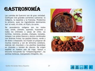 Gastronomía
Las comidas de Guerrero son de gran variedad.
Confluyen tres grandes corrientes culinarias: la
indígena, la española y la francesa. Predomina
la primera, pues los ingredientes dominantes
son: el maíz, el chile, el fríjol y la carne.

De ascendencia indígena son los moles
rojo, verde, clemole, ayomole, huaxmole y
todos los chilmoles o salsas de chile; las
tortillas, memelas, picadas, chalupas, tostadas,
totopos; Los atoles blancos y dulces combinados
con diversas frutas; los pozoles blanco, verde y
de elote o elepozole; los frijoles se preparan de
muchas maneras y son de alimento cotidiano.
Además del chocolate y los platillos basándose
en jitomate y tomate de cáscara. De origen
español es nuestro pan de trigo, blanco o
biscocho incluyendo las “chilpancingueñas”, las
semitas tixtlecas, marquesote chilapeño, etc.

Badillo Hernández Nancy Dayanira

27

Me
nú

 