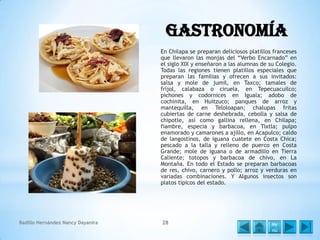 Gastronomía
En Chilapa se preparan deliciosos platillos franceses
que llevaron las monjas del “Verbo Encarnado” en
el siglo XIX y enseñaron a las alumnas de su Colegio.
Todas las regiones tienen platillos especiales que
preparan las familias y ofrecen a sus invitados:
salsa y mole de jumil, en Taxco; tamales de
fríjol, calabaza o ciruela, en Tepecuacuilco;
pichones y codornices en Iguala; adobo de
cochinita, en Huitzuco; panques de arroz y
mantequilla, en Teloloapan; chalupas fritas
cubiertas de carne deshebrada, cebolla y salsa de
chipotle, así como gallina rellena, en Chilapa;
fiambre, especia y barbacoa, en Tixtla; pulpo
enamorado y camarones a ajillo, en Acapulco; caldo
de langostinos, de iguana cuatete en Costa Chica;
pescado a la talla y relleno de puerco en Costa
Grande; mole de iguana o de armadillo en Tierra
Caliente; totopos y barbacoa de chivo, en La
Montaña. En todo el Estado se preparan barbacoas
de res, chivo, carnero y pollo; arroz y verduras en
variadas combinaciones. Y Algunos insectos son
platos típicos del estado.

Badillo Hernández Nancy Dayanira

28

Me
nú

 