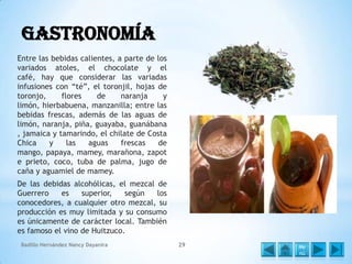 Gastronomía
Entre las bebidas calientes, a parte de los
variados atoles, el chocolate y el
café, hay que considerar las variadas
infusiones con “té”, el toronjil, hojas de
toronjo,
flores
de
naranja
y
limón, hierbabuena, manzanilla; entre las
bebidas frescas, además de las aguas de
limón, naranja, piña, guayaba, guanábana
, jamaica y tamarindo, el chilate de Costa
Chica
y
las
aguas
frescas
de
mango, papaya, mamey, marañona, zapot
e prieto, coco, tuba de palma, jugo de
caña y aguamiel de mamey.
De las debidas alcohólicas, el mezcal de
Guerrero
es
superior,
según
los
conocedores, a cualquier otro mezcal, su
producción es muy limitada y su consumo
es únicamente de carácter local. También
es famoso el vino de Huitzuco.
Badillo Hernández Nancy Dayanira

29

Me
nú

 