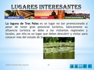 La laguna de Tres Palos es un lugar no tan promocionado a
pesar de tener gran potencial turístico, básicamente su
afluencia turística se debe a los visitantes regionales y
locales, por ello es un lugar que debes descubrir y visitar para
conocer mas del estado de Guerrero.

Badillo Hernández Nancy Dayanira

30

Me
nú

 