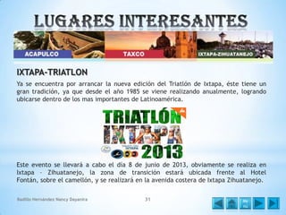IXTAPA-TRIATLON
Ya se encuentra por arrancar la nueva edición del Triatlón de Ixtapa, éste tiene un
gran tradición, ya que desde el año 1985 se viene realizando anualmente, logrando
ubicarse dentro de los mas importantes de Latinoamérica.

Este evento se llevará a cabo el día 8 de junio de 2013, obviamente se realiza en
Ixtapa – Zihuatanejo, la zona de transición estará ubicada frente al Hotel
Fontán, sobre el camellón, y se realizará en la avenida costera de Ixtapa Zihuatanejo.
Badillo Hernández Nancy Dayanira

31

Me
nú

 