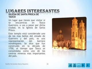 IGLESIA DE SANTA PRISCA DE
TAXCO
Un lugar que tienes que visitar si
te
encuentras
en
Taxco
Guerrero, o vas a pasar por dicha
ciudad, es la Iglesia de Santa
Prisca.
Este templo está considerado uno
de los mas bellos del estado de
Guerrero y del país, es una
representación
del
barroco
novohispano. Se dice que fue
construido en la década de
1750, al tiempo que Taxco se
consolidaba como uno de los
centros mineros mas importantes
del país.

Badillo Hernández Nancy Dayanira

32

Me
nú

 