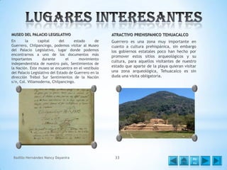 MUSEO DEL PALACIO LEGISLATIVO

ATRACTIVO PREHISPANICO TEHUACALCO

En
la
capital
del
estado
de
Guerrero, Chilpancingo, podemos visitar al Museo
del Palacio Legislativo, lugar donde podemos
encontrarnos a uno de los documentos más
importantes
durante
el
movimiento
independentista de nuestro país, Sentimientos de
la Nación. Este museo se encuentra en el vestíbulo
del Palacio Legislativo del Estado de Guerrero en la
dirección Trébol Sur Sentimientos de la Nación
s/n, Col. Villamoderna, Chilpancingo.

Guerrero es una zona muy importante en
cuanto a cultura prehispánica, sin embargo
los gobiernos estatales poco han hecho por
promover estos sitios arqueológicos y su
cultura, para aquellos visitantes de nuestro
estado que aparte de la playa quieran visitar
una zona arqueológica, Tehuacalco es sin
duda una visita obligatoria.

Badillo Hernández Nancy Dayanira

33

Me
nú

 