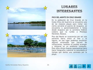 PICO DEL MONTE EN CRUZ GRANDE
En la población de Cruz Grande en la
Costa Chica de Guerrero se encuentra una
de las mejores playas para visitar con
cierta cercanía al puerto de Acapulco, se
encuentra a aproximadamente 2 horas
desde Acapulco por la carretera federal
costera que va rumbo a Pinotepa
Nacional, Oaxaca.
Pico del Monte se caracteriza por ser una
estrecha barra entre el mar y la
laguna, en ese lugar podemos encontrar
algunas enramadas que hacven de
restaurantes, tambien es posible acampar
y relajarse en un ambiente tranquilo.
Esta zona ofrece buenas panoramicas para
hacer fotografía y admirar la naturaleza al
tiempo que damos una caminata por la
playa.

Badillo Hernández Nancy Dayanira

34

Me
nú

 