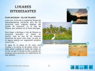 PLAYA MICHIGAN – ISLA DE PÁJAROS
A tan solo 15 km de la ciudad de Tecpan de
Galeanapodemos encontrar otro de los
atractivos semi vírgenes deplaya del
estado de Guerrero, es la Isla de
Pájaros que también se le llama Michigan.
Para llegar a Michigan o Isla de Pájaros es
necesario atravesar un estero en
lancha, este es uno de los mayores
atractivos de hacer este viaje, ya que en
la laguna podrás ver vegetación acuática
como lirios.
El agua en la playa es de color azul
verdoso y la arena es de grano mixto, se
debe tener cuidado al tratar de nadar en
el mar ya que el oleaje es alto y puede ser
peligroso para personas sin experiencia en
mar abierto.

Badillo Hernández Nancy Dayanira

35

Me
nú

 