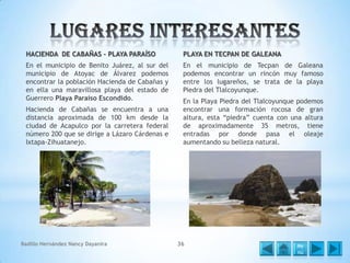 HACIENDA DE CABAÑAS – PLAYA PARAÍSO

PLAYA EN TECPAN DE GALEANA

En el municipio de Benito Juárez, al sur del
municipio de Atoyac de Álvarez podemos
encontrar la población Hacienda de Cabañas y
en ella una maravillosa playa del estado de
Guerrero Playa Paraíso Escondido.

En el municipio de Tecpan de Galeana
podemos encontrar un rincón muy famoso
entre los lugareños, se trata de la playa
Piedra del Tlalcoyunque.

Hacienda de Cabañas se encuentra a una
distancia aproximada de 100 km desde la
ciudad de Acapulco por la carretera federal
número 200 que se dirige a Lázaro Cárdenas e
Ixtapa-Zihuatanejo.

Badillo Hernández Nancy Dayanira

En la Playa Piedra del Tlalcoyunque podemos
encontrar una formación rocosa de gran
altura, esta “piedra” cuenta con una altura
de aproximadamente 35 metros, tiene
entradas por donde pasa el oleaje
aumentando su belleza natural.

36

Me
nú

 