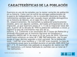 Guerrero es uno de los estados con la menor variación de población
en su historia. Como casi no sufrió los estragos poblacionales de
la guerra de Independencia y de la revolución mexicana (los dos
movimientos sociales que han causado mayor pérdida demográfica
en la historia de México, en el siglo XIX y en el siglo
XX, respectivamente). Ha mantenido su población prácticamente
estable, pero con algunos cambios, derivados principalmente de la
migración, ya que Guerrero posee el 1,1 % de la migración total del
país. A partir de la década de 1970 la población comenzó a crecer, y
registró la tasa de crecimiento más alta de su
historia, 3,2. Conforme a los resultados del II Censo de Población y
Vivienda efectuado por el Instituto Nacional de Estadística y
Geografía (INEGI) del 31 de mayo al 25 de junio de 2010, Guerrero
tenía hasta entonces un total de 3 388 768 habitantes, por lo que
ocupa el lugar décimo segundo a nivel nacional. De su población
total, 1 645 561 eran hombres y 1 743 207 eran mujeres. La tasa de
crecimiento anual para la entidad durante el período 2005-2010 fue
del 1.7 %. El municipio más poblado es Acapulco de Juárez con 789
971 habitantes, y el menos habitado es Juchitán con un total de 7
166 habitantes.
Badillo Hernández Nancy Dayanira

38

Me
nú

 