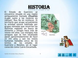Historia
El Estado de Guerrero se
encuentra situado en una región
antiguamente llamada Zihuatlán
(Lugar junto a las mujeres en
náhuatl, Ñuu Ra en mixteco). El
territorio que ocupa actualmente
la entidad estuvo habitado por
grupos nómadas que recorrían las
distintas regiones en busca de
alimento y refugio hace más de
veinte mil años. Los vestigios más
antiguos que se han localizado
datan aproximadamente de hace
22 mil años y son los restos
humanos hallados cerca de los
límites de los estados de
Guerrero y Morelos, en el lugar
conocido como Cueva Encantada.
Badillo Hernández Nancy Dayanira

4

Me
nú

 