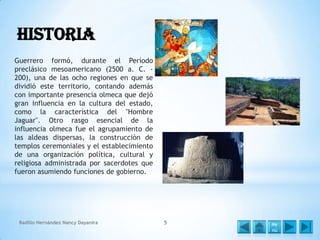 Historia
Guerrero formó, durante el Período
preclásico mesoamericano (2500 a. C. 200), una de las ocho regiones en que se
dividió este territorio, contando además
con importante presencia olmeca que dejó
gran influencia en la cultura del estado,
como la característica del "Hombre
Jaguar". Otro rasgo esencial de la
influencia olmeca fue el agrupamiento de
las aldeas dispersas, la construcción de
templos ceremoniales y el establecimiento
de una organización política, cultural y
religiosa administrada por sacerdotes que
fueron asumiendo funciones de gobierno.

Badillo Hernández Nancy Dayanira

5

Me
nú

 