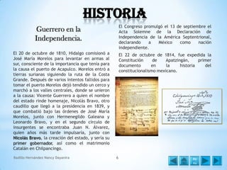 Historia
El Congreso promulgó el 13 de septiembre el
Acta Solemne de la Declaración de
Independencia de la América Septentrional,
declarando
a
México
como
nación
independiente.

Guerrero en la
Independencia.
El 20 de octubre de 1810, Hidalgo comisionó a
José María Morelos para levantar en armas al
sur, consciente de la importancia que tenía para
la causa el puerto de Acapulco. Morelos entró a
tierras surianas siguiendo la ruta de la Costa
Grande. Después de varios intentos fallidos para
tomar el puerto Morelos dejó tendido un cerco y
marchó a los valles centrales, donde se unieron
a la causa: Vicente Guerrero a quien el nombre
del estado rinde homenaje, Nicolás Bravo, otro
caudillo que llegó a la presidencia en 1839, y
que combatió bajo las órdenes de José María
Morelos, junto con Hermenegildo Galeana y
Leonardo Bravo, y en el segundo círculo de
insurgentes se encontraba Juan N. Álvarez,
quien años más tarde impulsaría, junto con
Nicolás Bravo, la creación del estado, y sería su
primer gobernador, así como el matrimonio
Catalán en Chilpancingo.
Badillo Hernández Nancy Dayanira

El 22 de octubre de 1814, fue expedida la
Constitución
de
Apatzingán,
primer
documento
en
la
historia
del
constitucionalismo mexicano.

6

Me
nú

 
