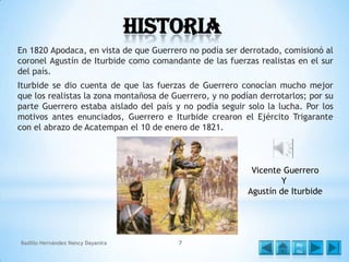 Historia
En 1820 Apodaca, en vista de que Guerrero no podía ser derrotado, comisionó al
coronel Agustín de Iturbide como comandante de las fuerzas realistas en el sur
del país.

Iturbide se dio cuenta de que las fuerzas de Guerrero conocían mucho mejor
que los realistas la zona montañosa de Guerrero, y no podían derrotarlos; por su
parte Guerrero estaba aislado del país y no podía seguir solo la lucha. Por los
motivos antes enunciados, Guerrero e Iturbide crearon el Ejército Trigarante
con el abrazo de Acatempan el 10 de enero de 1821.

Vicente Guerrero
Y
Agustín de Iturbide

Badillo Hernández Nancy Dayanira

7

Me
nú

 