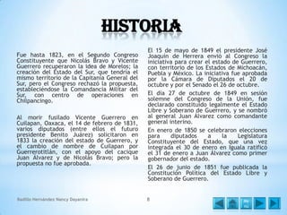 Historia
Fue hasta 1823, en el Segundo Congreso
Constituyente que Nicolás Bravo y Vicente
Guerrero recuperaron la idea de Morelos; la
creación del Estado del Sur, que tendría el
mismo territorio de la Capitanía General del
Sur, pero el Congreso rechazó la propuesta,
estableciéndose la Comandancia Militar del
Sur, con centro de operaciones en
Chilpancingo.
Al morir fusilado Vicente Guerrero en
Cuilapan, Oaxaca, el 14 de febrero de 1831,
varios diputados (entre ellos el futuro
presidente Benito Juárez) solicitaron en
1833 la creación del estado de Guerrero, y
el cambio de nombre de Cuilapan por
Guerrerotitlán, con el apoyo del cacique
Juan Álvarez y de Nicolás Bravo; pero la
propuesta no fue aprobada.

Badillo Hernández Nancy Dayanira

El 15 de mayo de 1849 el presidente José
Joaquín de Herrera envió al Congreso la
iniciativa para crear el estado de Guerrero,
con territorio de los Estados de Michoacán,
Puebla y México. La iniciativa fue aprobada
por la Cámara de Diputados el 20 de
octubre y por el Senado el 26 de octubre.
El día 27 de octubre de 1849 en sesión
solemne del Congreso de la Unión, fue
declarado constituido legalmente el Estado
Libre y Soberano de Guerrero, y se nombró
al general Juan Álvarez como comandante
general interino.
En enero de 1850 se celebraron elecciones
para
diputados
a
la
Legislatura
Constituyente del Estado, que una vez
integrada el 30 de enero en Iguala ratificó
el 31 de enero a Juan Álvarez como primer
gobernador del estado.
El 26 de junio de 1851 fue publicada la
Constitución Política del Estado Libre y
Soberano de Guerrero.
8

Me
nú

 