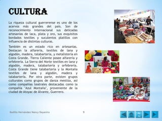 Cultura
La riqueza cultural guerrerense es uno de los
acervos más grandes del país. Son de
reconocimiento internacional sus delicadas
artesanías de laca, plata y oro, sus exquisitos
bordados textiles y suculentos platillos con
influencia de distintas culturas.
También es un estado rico en artesanías.
Destacan la alfarería, textiles de lana y
algodón, madera, talabartería, y metalistería en
Costa Grande. Tierra Caliente posee alfarería y
orfebrería. La Sierra del Norte textiles en lana y
algodón, madera, talabartería y orfebrería.
Costa Grande tiene talabartería y la Montaña
textiles de lana y algodón, madera y
talabartería. Por otra parte, existen grupos
culturales como grupos de danza mestiza, así
como compañías teatrales destacadas como la
compañía "Azul Montaña", proveniente de la
ciudad de Atoyac de Álvarez, Guerrero.

Badillo Hernández Nancy Dayanira

9

Me
nú

 