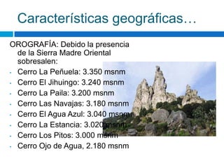 Características geográficas…
OROGRAFÍA: Debido la presencia
  de la Sierra Madre Oriental
  sobresalen:
• Cerro La Peñuela: 3.350 msnm

• Cerro El Jihuingo: 3.240 msnm

• Cerro La Paila: 3.200 msnm

• Cerro Las Navajas: 3.180 msnm

• Cerro El Agua Azul: 3.040 msnm

• Cerro La Estancia: 3.020 msnm

• Cerro Los Pitos: 3.000 msnm

• Cerro Ojo de Agua, 2.180 msnm
 