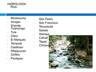 HIDROLOGÍA:
  Ríos


•   Moctezuma     •   San Pedro
•   Amajac        •   San Francisco
•   Grande-       •   Tecozautla
    Tulancingo
                  •   Salado
•   Tula
                  •   Atempa
•   Claro
                  •   Calnali
•   El Marqués
                  •   Tepeji
•   Tempoal
                  •   Chicavasco
•   Calabozo
•   Alfajayucan
•   Chiflón
•   Pantepec
 