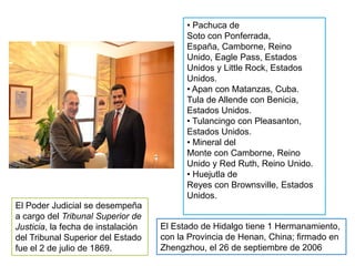 • Pachuca de
                                          Soto con Ponferrada,
                                          España, Camborne, Reino
                                          Unido, Eagle Pass, Estados
                                          Unidos y Little Rock, Estados
                                          Unidos.
                                          • Apan con Matanzas, Cuba.
                                          Tula de Allende con Benicia,
                                          Estados Unidos.
                                          • Tulancingo con Pleasanton,
                                          Estados Unidos.
                                          • Mineral del
                                          Monte con Camborne, Reino
                                          Unido y Red Ruth, Reino Unido.
                                          • Huejutla de
                                          Reyes con Brownsville, Estados
                                          Unidos.
El Poder Judicial se desempeña
a cargo del Tribunal Superior de
Justicia, la fecha de instalación   El Estado de Hidalgo tiene 1 Hermanamiento,
del Tribunal Superior del Estado    con la Provincia de Henan, China; firmado en
fue el 2 de julio de 1869.          Zhengzhou, el 26 de septiembre de 2006
 