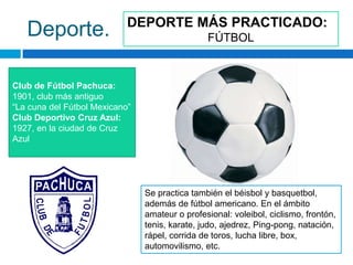 DEPORTE MÁS PRACTICADO:
   Deporte.                                     FÚTBOL



Club de Fútbol Pachuca:
1901, club más antiguo
“La cuna del Fútbol Mexicano”
Club Deportivo Cruz Azul:
1927, en la ciudad de Cruz
Azul




                                Se practica también el béisbol y basquetbol,
                                además de fútbol americano. En el ámbito
                                amateur o profesional: voleibol, ciclismo, frontón,
                                tenis, karate, judo, ajedrez, Ping-pong, natación,
                                rápel, corrida de toros, lucha libre, box,
                                automovilismo, etc.
 