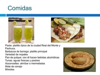 Comidas




Paste: platillo típico de la ciudad Real del Monte y
Pachuca.
Barbacoa de borrego: platillo principal
Variedad de nopales
Pan de pulque: con él hacen bebidas alcohólicas
Tunas: aguas frescas y postres
Xoconostles: almíbar o mermeladas
Mole de conejo
Mixiotes
 