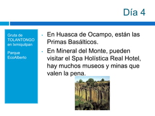 Día 4

Gruta de         •   En Huasca de Ocampo, están las
TOLANTONGO
en Ixmiquilpan       Primas Basálticos.
Parque           •   En Mineral del Monte, pueden
EcoAlberto           visitar el Spa Holística Real Hotel,
                     hay muchos museos y minas que
                     valen la pena.
 
