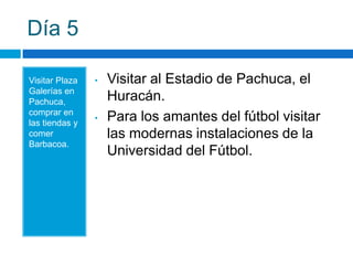 Día 5

Visitar Plaza   •   Visitar al Estadio de Pachuca, el
Galerías en
Pachuca,            Huracán.
comprar en
las tiendas y
                •   Para los amantes del fútbol visitar
comer               las modernas instalaciones de la
Barbacoa.
                    Universidad del Fútbol.
 