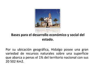 Bases para el desarrollo económico y social del
                           estado.

Por su ubicación geográfica, Hidalgo posee una gran
variedad de recursos naturales sobre una superficie
que abarca a penas el 1% del territorio nacional con sus
20 502 Km2.
01/04/2013                                               17
 