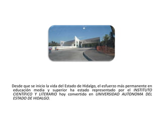 Desde que se inicio la vida del Estado de Hidalgo, el esfuerzo más permanente en
 educación media y superior ha estado representado por el INSTITUTO
 CIENTÍFICO Y LITERARIO hoy convertido en UNIVERSIDAD AUTONOMA DEL
 ESTADO DE HIDALGO.


01/04/2013                                                                    20
 